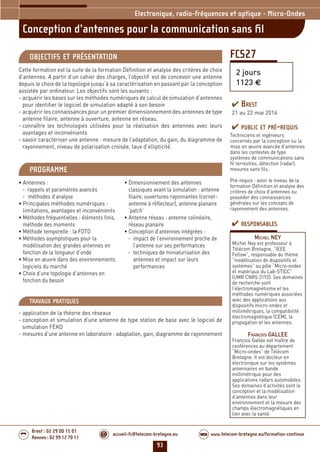 93
accueil-fc@telecom-bretagne.eu@ www.telecom-bretagne.eu/formation-continueWEB
Brest : 02 29 00 15 01
Rennes : 02 99 12 70 11
.........
.........
FCS27
Conception d’antennes pour la communication sans ﬁl
2 jours
1123 €
Electronique, radio-fréquences et optique - Micro-Ondes
OBJECTIFS ET PRÉSENTATION
Cette formation est la suite de la formation Définition et analyse des critères de choix
d’antennes. A partir d’un cahier des charges, l’objectif est de concevoir une antenne
depuis le choix de la topologie jusqu’à sa caractérisation en passant par la conception
assistée par ordinateur. Les objectifs sont les suivants :
- acquérir les bases sur les méthodes numériques de calcul de simulation d’antennes
pour identifier le logiciel de simulation adapté à son besoin
- acquérir les connaissances pour un premier dimensionnement des antennes de type
antenne filaire, antenne à ouverture, antenne en réseau.
- connaître les technologies utilisées pour la réalisation des antennes avec leurs
avantages et inconvénients
- savoir caractériser une antenne : mesure de l’adaptation, du gain, du diagramme de
rayonnement, niveau de polarisation croisée, taux d’ellipticité.
PROGRAMME
• Antennes :
- rappels et paramètres avancés
- méthodes d’analyse
• Principales méthodes numériques :
limitations, avantages et inconvénients
• Méthodes fréquentielles : éléments finis,
méthode des moments
• Méthode temporelle : la FDTD
• Méthodes asymptotiques pour la
modélisation des grandes antennes en
fonction de la longueur d’onde
• Mise en œuvre dans des environnements
logiciels du marché
• Choix d’une topologie d’antennes en
fonction du besoin
• Dimensionnement des antennes
classiques avant la simulation : antenne
filaire, ouvertures rayonnantes (cornet-
antenne à réflecteur), antenne planaire
‘patch’
• Antenne réseau : antenne colinéaire,
réseau planaire
• Conception d’antennes intégrées :
- impact de l’environnement proche de
l’antenne sur ses performances
- techniques de miniaturisation des
antennes et impact sur leurs
performances
PUBLIC ET PRÉ-REQUIS
Techniciens et ingénieurs
concernés par la conception ou la
mise en œuvre avancée d’antennes
dans les contextes de type
systèmes de communications sans
fil terrestres, détection (radar),
mesures sans fils.
Pré-requis : avoir le niveau de la
formation Définition et analyse des
critères de choix d’antennes ou
posséder des connaissances
générales sur les concepts de
rayonnement des antennes.
TRAVAUX PRATIQUES
- application de la théorie des réseaux
- conception et simulation d’une antenne de type station de base avec le logiciel de
simulation FEKO
- mesures d’une antenne en laboratoire : adaptation, gain, diagramme de rayonnement
RESPONSABLES
MICHEL NEY
Michel Ney est professeur à
Télécom Bretagne, “IEEE
Fellow”, responsable du thème
“modélisation de dispositifs et
systèmes” au pôle “Micro-ondes
et matériaux du Lab-STICC”
(UMR CNRS 3192). Ses domaines
de recherche sont
l’électromagnétisme et les
méthodes numériques associées
avec des applications aux
dispositifs micro-ondes et
millimétriques, la compatibilité
électromagnétique (CEM), la
propagation et les antennes.
FRANÇOIS GALLEE
François Gallée est maître de
conférences au département
“Micro-ondes” de Télécom
Bretagne. Il est docteur en
électronique sur les systèmes
antennaires en bande
millimétrique pour des
applications radars automobiles.
Ses domaines d’activités sont la
conception et la modélisation
d’antennes dans leur
environnement et la mesure des
champs électromagnétiques en
lien avec la santé.
BREST
21 au 22 mai 2014
092-102_Electronique, radio-frequences et optique - partie 6 2014.indd 93 29/11/13 11:38
 