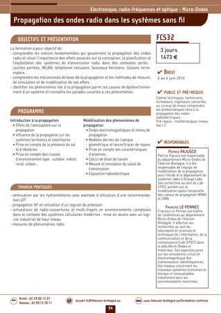 94
accueil-fc@telecom-bretagne.eu@ www.telecom-bretagne.eu/formation-continueWEB
Brest : 02 29 00 15 01
Rennes : 02 99 12 70 11
.........
.........
FCS32
Propagation des ondes radio dans les systèmes sans ﬁl
3 jours
1473 €
Electronique, radio-fréquences et optique - Micro-Ondes
OBJECTIFS ET PRÉSENTATION
La formation a pour objectif de :
- comprendre les notions fondamentales qui gouvernent la propagation des ondes
radio et situer l’importance des effets associés sur la conception, la planification et
l’exploitation des systèmes de transmission radio dans des contextes variés :
courtes portées, WLAN, téléphonie cellulaire, faisceaux hertziens, liaisons terre-
espace...
- comprendre les mécanismes de base de la propagation et les méthodes de mesure,
de simulation et de modélisation de ses effets.
- identifier les phénomènes liés à la propagation parmi les causes de dysfonctionne-
ment d’un système et connaître les parades usuelles à ces phénomènes.
PROGRAMME
Introduction à la propagation
• Effets de l’atmosphère sur la
propagation
• Influence de la propagation sur les
systèmes terrestres et satellitaires
• Prise en compte de la présence du sol
et d’obstacles
• Prise en compte des classes
d’environnement type : outdoor, indoor,
rural, urbain...
Modélisation des phénomènes de
propagation
• Ondes électromagnétiques et milieu de
propagation
• Modèles dérivés de l’optique
géométrique et lancer/tracer de rayons
• Prise en compte des caractéristiques
d’antennes
• Calcul de bilan de liaison
• Mesure et simulation du canal de
transmission
• Exposition radioélectrique
PUBLIC ET PRÉ-REQUIS
Cadres techniques, techniciens,
formateurs, ingénieurs concernés
ou curieux de mieux comprendre
les problématiques liées à la
propagation des ondes
radioélectriques.
Pré-requis : mathématiques niveau
bac+ 2
TRAVAUX PRATIQUES
- atténuation par les hydrométéores avec exemple d’utilisation d’une recommanda-
tion UIT
- propagation HF et utilisation d’un logiciel de prévision
- simulations de radio-couvertures et multi-trajets en environnements complexes
dans le contexte des systèmes cellulaires modernes : mise en œuvre avec un logi-
ciel industriel de haut niveau
- mesures de phénomènes radio
RESPONSABLES
PATRICE PAJUSCO
Patrice Pajusco est responsable
du département Micro-Ondes de
Télécom Bretagne. Il a été
responsable de l’équipe de
modélisation de la propagation
pour l’étude et le déploiement de
systèmes radio à Orange Labs.
Ses recherches au sein du Lab-
STICC portent sur la
modélisation spatio-temporelle
des canaux de propagation MIMO
et UWB.
FRANÇOIS LE PENNEC
François Le Pennec est maître
de conférences au département
Micro-Ondes de Télécom
Bretagne. Il effectue ses
recherches au sein du
laboratoire en sciences et
techniques de l’information, de la
communication et de la
connaissance (Lab-STICC) dans
le pôle Micro-Ondes et
matériaux. Son expertise porte
sur les simulations circuit et
électromagnétique des
transmissions radiofréquences.
Ses travaux concernent les
nouveaux systèmes économes en
énergie et renouvelables
notamment dans les
environnements maritimes.
BREST
4 au 6 juin 2014
092-102_Electronique, radio-frequences et optique - partie 6 2014.indd 94 29/11/13 11:38
 
