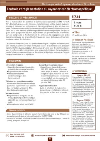 95
accueil-fc@telecom-bretagne.eu@ www.telecom-bretagne.eu/formation-continueWEB
Brest : 02 29 00 15 01
Rennes : 02 99 12 70 11
.........
.........
FCS44
Contrôle et réglementation du rayonnement électromagnétique
2 jours
1123 €
Electronique, radio-fréquences et optique - Micro-Ondes
OBJECTIFS ET PRÉSENTATION
Avec la multiplication des systèmes de communication sans fil (radio FM, TV, GSM,
WiFi, Bluetooth, Zigbee...), les émissions radioélectriques sont de plus en plus nom-
breuses et instaurent un environnement électromagnétique de plus en plus com-
plexe. Certaines normes ont été instaurées pour définir les seuils d’exposition accep-
tables sur la base d’études épidémiologiques et bio-électromagnétiques tant pour le
grand public que pour les salariés. Pour aborder ces problématiques, il est néces-
saire de comprendre le fonctionnement des antennes, la propagation des ondes
électromagnétiques, les propriétés électriques des tissus biologiques et les tech-
niques de mesure des émissions.
Ces connaissances sont utiles aux opérateurs techniques chargés d’intervenir sur les
sites émetteurs comme les toits d’immeubles équipés de stations de base. Elles sont
également utiles aux développeurs de nouveaux produits pour des communications
sans fil conformes à la réglementation ainsi qu’aux collectivités en charge du déploie-
ment d’infrastructures numériques et du suivi de la législation en matière d’exposi-
tion et d’information de la population.
PROGRAMME
Introduction et rappels
• Les ondes électromagnétiques et les
propriétés électriques de la matière
• Rayonnement des antennes
• Propagation des ondes
électromagnétiques dans
l’environnement
Définition des quantités mesurables
Présentation des quantités mesurables
qualifiant le rayonnement d’une antenne
dans l’air ou dans un corps (le DAS :
débit d’absorption spécifique).
Normes actuelles
• Réglementation en vigueur sur les
niveaux de champ électromagnétique
applicable aux entreprises et au grand
public
• Niveaux limites définis par l’ICNIRP
Standards et moyens de mesure
• Les différents standards de mesure
(IEC, ECC, IEEE) et leurs différences
selon le type de mesure à effectuer et
le type de signal : mesure in situ pour
le contrôle des émissions sur des sites,
mesure du DAS sur des équipements
portables (téléphone portable, PC
portable, PMR...)
Moyens de modélisation
Outils de simulation du rayonnement
d’une antenne à l’échelle d’un bâtiment,
d’un quartier ou dans le corps humain
PUBLIC ET PRÉ-REQUIS
Techniciens et ingénieurs amenés
à intervenir sur des sites en
présence d’antennes ou amenés à
développer des systèmes de
communications sans fil.
Enseignants du domaine ou de
domaines connexes.
Pré-requis : niveau académique de
type bac mathématique et physique
minimum, connaissances
générales sur les antennes et la
propagation des ondes radio.
TRAVAUX PRATIQUES
- étude du périmètre de sécurité autour d’une station de base et du DAS par une
simulation avec le logiciel interactif industriel EMSS/FEKO@.
- mesures in situ avec manipulation des instruments de mesures adaptés : sonde de
champ, analyseur de spectre...
RESPONSABLES
FRANÇOIS GALLEE
François Gallée est maître de
conférences au département
Micro-Ondes de Télécom Bretagne.
Il est docteur en électronique sur
les systèmes antennaires en bande
millimétrique pour des applications
radars automobiles. Ses domaines
d’activités sont la conception et la
modélisation d’antennes dans leur
environnement et la mesure des
champs électromagnétiques en
lien avec la santé.
CHRISTIAN PERSON
Christian Person est professeur à
Télécom Bretagne. Ses travaux
de recherche portent sur les
nouvelles technologies de circuits
micro-ondes, la conception de
fonctions et de dispositifs passifs
et rayonnants et les interactions
ondes-personnes. Expert Cofrac
sur la mise en œuvre des normes
pour les expositions in body, il
anime une équipe de recherche
au CNRS. Il anime également le
réseau de recherche “Physique et
technologies des communications
et de l’information” de l’Institut
Mines-Télécom.
BREST
25 au 26 juin 2014
092-102_Electronique, radio-frequences et optique - partie 6 2014.indd 95 29/11/13 11:38
 