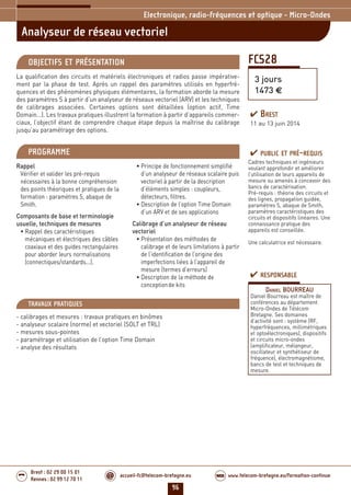 96
accueil-fc@telecom-bretagne.eu@ www.telecom-bretagne.eu/formation-continueWEB
Brest : 02 29 00 15 01
Rennes : 02 99 12 70 11
.........
.........
FCS28
Analyseur de réseau vectoriel
Electronique, radio-fréquences et optique - Micro-Ondes
3 jours
1473 €
OBJECTIFS ET PRÉSENTATION
La qualification des circuits et matériels électroniques et radios passe impérative-
ment par la phase de test. Après un rappel des paramètres utilisés en hyperfré-
quences et des phénomènes physiques élémentaires, la formation aborde la mesure
des paramètres S à partir d’un analyseur de réseaux vectoriel (ARV) et les techniques
de calibrages associées. Certaines options sont détaillées (option actif, Time
Domain...). Les travaux pratiques illustrent la formation à partir d’appareils commer-
ciaux, l’objectif étant de comprendre chaque étape depuis la maîtrise du calibrage
jusqu’au paramétrage des options.
PROGRAMME
Rappel
Vérifier et valider les pré-requis
nécessaires à la bonne compréhension
des points théoriques et pratiques de la
formation : paramètres S, abaque de
Smith.
Composants de base et terminologie
usuelle, techniques de mesures
• Rappel des caractéristiques
mécaniques et électriques des câbles
coaxiaux et des guides rectangulaires
pour aborder leurs normalisations
(connectiques/standards...).
• Principe de fonctionnement simplifié
d’un analyseur de réseaux scalaire puis
vectoriel à partir de la description
d’éléments simples : coupleurs,
détecteurs, filtres.
• Description de l’option Time Domain
d’un ARV et de ses applications
Calibrage d’un analyseur de réseau
vectoriel
• Présentation des méthodes de
calibrage et de leurs limitations à partir
de l’identification de l’origine des
imperfections liées à l’appareil de
mesure (termes d’erreurs)
• Description de la méthode de
conceptionde kits
PUBLIC ET PRÉ-REQUIS
Cadres techniques et ingénieurs
voulant approfondir et améliorer
l’utilisation de leurs appareils de
mesure ou amenés à concevoir des
bancs de caractérisation.
Pré-requis : théorie des circuits et
des lignes, propagation guidée,
paramètres S, abaque de Smith,
paramètres caractéristiques des
circuits et dispositifs linéaires. Une
connaissance pratique des
appareils est conseillée.
Une calculatrice est nécessaire.
TRAVAUX PRATIQUES
- calibrages et mesures : travaux pratiques en binômes
- analyseur scalaire (norme) et vectoriel (SOLT et TRL)
- mesures sous-pointes
- paramétrage et utilisation de l’option Time Domain
- analyse des résultats
RESPONSABLE
DANIEL BOURREAU
Daniel Bourreau est maître de
conférences au département
Micro-Ondes de Télécom
Bretagne. Ses domaines
d’activité sont : système (RF,
hyperfréquences, millimétriques
et optoélectroniques), dispositifs
et circuits micro-ondes
(amplificateur, mélangeur,
oscillateur et synthétiseur de
fréquence), électromagnétisme,
bancs de test et techniques de
mesure.
BREST
11 au 13 juin 2014
092-102_Electronique, radio-frequences et optique - partie 6 2014.indd 96 29/11/13 11:38
 
