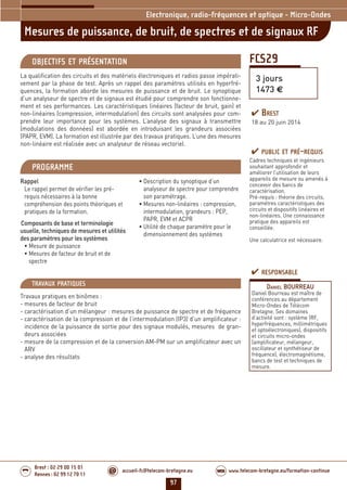 97
accueil-fc@telecom-bretagne.eu@ www.telecom-bretagne.eu/formation-continueWEB
Brest : 02 29 00 15 01
Rennes : 02 99 12 70 11
.........
.........
FCS29
Mesures de puissance, de bruit, de spectres et de signaux RF
Electronique, radio-fréquences et optique - Micro-Ondes
3 jours
1473 €
OBJECTIFS ET PRÉSENTATION
La qualification des circuits et des matériels électroniques et radios passe impérati-
vement par la phase de test. Après un rappel des paramètres utilisés en hyperfré-
quences, la formation aborde les mesures de puissance et de bruit. Le synoptique
d’un analyseur de spectre et de signaux est étudié pour comprendre son fonctionne-
ment et ses performances. Les caractéristiques linéaires (facteur de bruit, gain) et
non-linéaires (compression, intermodulation) des circuits sont analysées pour com-
prendre leur importance pour les systèmes. L’analyse des signaux à transmettre
(modulations des données) est abordée en introduisant les grandeurs associées
(PAPR, EVM). La formation est illustrée par des travaux pratiques. L’une des mesures
non-linéaire est réalisée avec un analyseur de réseau vectoriel.
PROGRAMME
Rappel
Le rappel permet de vérifier les pré-
requis nécessaires à la bonne
compréhension des points théoriques et
pratiques de la formation.
Composants de base et terminologie
usuelle, techniques de mesures et utilités
des paramètres pour les systèmes
• Mesure de puissance
• Mesures de facteur de bruit et de
spectre
• Description du synoptique d’un
analyseur de spectre pour comprendre
son paramétrage.
• Mesures non-linéaires : compression,
intermodulation, grandeurs : PEP,
PAPR, EVM et ACPR
• Utilité de chaque paramètre pour le
dimensionnement des systèmes
PUBLIC ET PRÉ-REQUIS
Cadres techniques et ingénieurs
souhaitant approfondir et
améliorer l’utilisation de leurs
appareils de mesure ou amenés à
concevoir des bancs de
caractérisation.
Pré-requis : théorie des circuits,
paramètres caractéristiques des
circuits et dispositifs linéaires et
non-linéaires. Une connaissance
pratique des appareils est
conseillée.
Une calculatrice est nécessaire.
TRAVAUX PRATIQUES
Travaux pratiques en binômes :
- mesures de facteur de bruit
- caractérisation d’un mélangeur : mesures de puissance de spectre et de fréquence
- caractérisation de la compression et de l’intermodulation (IP3) d’un amplificateur :
incidence de la puissance de sortie pour des signaux modulés, mesures de gran-
deurs associées
- mesure de la compression et de la conversion AM-PM sur un amplificateur avec un
ARV
- analyse des résultats
RESPONSABLE
DANIEL BOURREAU
Daniel Bourreau est maître de
conférences au département
Micro-Ondes de Télécom
Bretagne. Ses domaines
d’activité sont : système (RF,
hyperfréquences, millimétriques
et optoélectroniques), dispositifs
et circuits micro-ondes
(amplificateur, mélangeur,
oscillateur et synthétiseur de
fréquence), électromagnétisme,
bancs de test et techniques de
mesure.
BREST
18 au 20 juin 2014
092-102_Electronique, radio-frequences et optique - partie 6 2014.indd 97 29/11/13 11:38
 