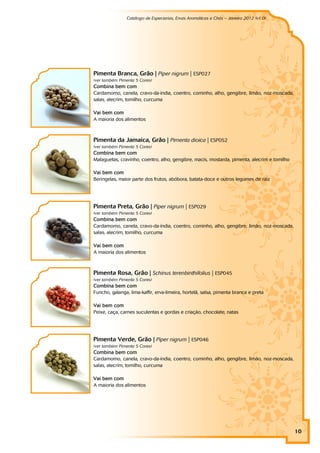 Catálogo de Especiarias, Ervas Aromáticas e Chás – Janeiro 2012 (v1.0)
                                                                                    a




Pimenta Branca, Grão | Piper nigrum | ESP027
(ver também Pimenta 5 Cores)
Combina bem com
Cardamomo, canela, cravo-da-índia, coentro, cominho, alho, gengibre, limão, noz-moscada,
salas, alecrim, tomilho, curcuma

Vai bem com
A maioria dos alimentos



Pimenta da Jamaica, Grão | Pimenta dioica | ESP052
(ver também Pimenta 5 Cores)
Combina bem com
Malaguetas, cravinho, coentro, alho, gengibre, macis, mostarda, pimenta, alecrim e tomilho

Vai bem com
Beringelas, maior parte dos frutos, abóbora, batata-doce e outros legumes de raiz




Pimenta Preta, Grão | Piper nigrum | ESP029
(ver também Pimenta 5 Cores)
Combina bem com
Cardamomo, canela, cravo-da-índia, coentro, cominho, alho, gengibre, limão, noz-moscada,
salas, alecrim, tomilho, curcuma

Vai bem com
A maioria dos alimentos



Pimenta Rosa, Grão | Schinus terenbinthifolius | ESP045
(ver também Pimenta 5 Cores)
Combina bem com
Funcho, galanga, lima-kaffir, erva-limeira, hortelã, salsa, pimenta branca e preta

Vai bem com
Peixe, caça, carnes suculentas e gordas e criação, chocolate, natas




Pimenta Verde, Grão | Piper nigrum | ESP046
(ver também Pimenta 5 Cores)
Combina bem com
Cardamomo, canela, cravo-da-índia, coentro, cominho, alho, gengibre, limão, noz-moscada,
salas, alecrim, tomilho, curcuma

Vai bem com
A maioria dos alimentos




                                                                                             10
 