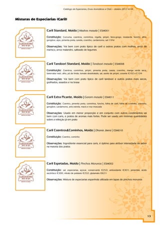 Catálogo de Especiarias, Ervas Aromáticas e Chás – Janeiro 2012 (v1.0)
                                                                                                                     a


M i st u r as d e Esp eci ar i as (Car i l )


                          Caril Standard, Moído | Madras masala | ESM001

                          Constituição: Curcuma, coentros, cominhos, nigella, piripiri, feno-grego, mostarda, funcho, alho,
                          gengibre, aipo, pimenta preta, canela, cravinho, cardamomo, sal (15%)


                          Observações: Vai bem com prato típico de caril e outros pratos com molhos, arroz de
                          marisco, arroz malandro, salteado de legumes




                          Caril Tandoori Standard, Moído | Tandoori masala | ESM008

                          Constituição: Coentros, cominhos, piripiri, pimenta preta, cassia, cravinho, manga verde seca,
                          beterraba (raíz), alho, pó de limão, tomate desidratado, sal, azeite de piripiri, corante (E102 e E124)

                          Observações: Vai bem com prato típico de caril tandoori e outros pratos mais secos,
                          grelhados, assados e na brasa




                          Caril Extra Picante, Moído | Garam masala | ESM011

                          Constituição: Coentro, pimenta preta, cominhos, funcho, folha de caril, folha de cravinho, cravinho,
                          gengibre, cardamomo, anis estrela, macis e noz moscada


                          Observações: Usado em menor proporção e em conjunto com outros condimentos vai
                          bem com caris, e pratos de aromas mais fortes. Pode ser usado em mínimas quantidades
                          sobre a refeição já em prato



                          Caril Coentros&Cominhos, Moído | Dhania Jeera | ESM010

                          Constituição: Coentro, cominho

                          Observações: Ingrediente essencial para caris, é óptimo para atribuir intensidade de sabor
                          na maioria dos pratos




                          Caril Espetadas, Moído | Pinchos Morunos | ESM002

                          Constituição: sal, especiarias, açúcar, conservante (E252), antioxidante (E301), pimentão, ácido
                          ascórbico (E300), nitrato de potássio (E252), glutamato (E621)


                          Observações: Mistura de especiarias espanhola utilizada em tapas de pinchos morunos




                                                                                                                                    13
 