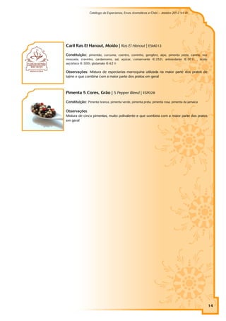 Catálogo de Especiarias, Ervas Aromáticas e Chás – Janeiro 2012 (v1.0)
                                                                                    a




Caril Ras El Hanout, Moído | Ras El Hanout | ESM013

Constituição: pimentão, curcuma, coentro, cominho, gengibre, aipo, pimenta preta, canela, noz
moscada, cravinho, cardamomo, sal, açúcar, conservante (E-252), antioxidante (E-301), , ácido
ascórbico (E-300), glutamato (E-621)

Observações: Mistura de especiarias marroquina utilizada na maior parte dos pratos de
tajine e que combina com a maior parte dos pratos em geral



Pimenta 5 Cores, Grão | 5 Pepper Blend | ESP028

Constituição: Pimenta branca, pimenta verde, pimenta preta, pimenta rosa, pimenta da jamaica

Observações
Mistura de cinco pimentas, muito polivalente e que combina com a maior parte dos pratos
em geral




                                                                                                14
 