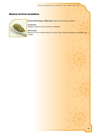 Catálogo de Especiarias, Ervas Aromáticas e Chás – Janeiro 2012 (v1.0)
                                                                                                          a




M i st u r as d e Er vas Ar o m át i cas


                        Ervas de Provença, Folha Seca | Herbes de Provence | ESM012

                        Constituição
                        Orégãos, manjerona, alecrim, tomlho e manjericão

                        Observações
                        Mistura de ervas aromáticas típica do sul de França, ideal para grelhados e estufados com
                        vegetais




                                                                                                                    16
 
