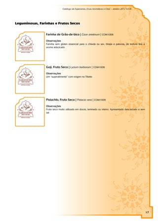 Catálogo de Especiarias, Ervas Aromáticas e Chás – Janeiro 2012 (v1.0)
                                                                                                          a




Leg u m i n o sas, Far i n h as e Fr u t o s Seco s


                        Farinha de Grão-de-bico | Cicer arietinum | COM1006

                        Observações
                        Farinha sem glúten essencial para o chiwda ou sev, bhajia e pakoras, de textura fina e
                        aroma adocicado




                        Goji, Fruto Seco | Lycium barbarum | COM1009

                        Observações
                        Um “superalimento” com origem no Tibete.




                        PistachIo, Fruto Seco | Pistacia vera | COM1009

                        Observações
                        Fruto seco muito utilizado em doces, laminado ou inteiro. Apresentado descascado e sem
                        sal.




                                                                                                                 17
 