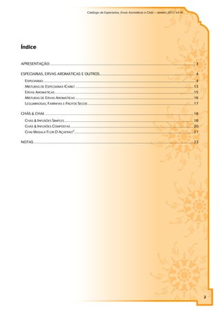 Catálogo de Especiarias, Ervas Aromáticas e Chás – Janeiro 2012 (v1.0)
                                                                                                                                                                          a




Índice


APRESENTAÇÃO .................................................................................................................................................................... 3

ESPECIARIAS, ERVAS AROMÁTICAS E OUTROS............................................................................................................ 4
    ESPECIARIAS ........................................................................................................................................................................... 4
    MISTURAS DE ESPECIARIAS (CARIL) .....................................................................................................................................13
    ERVAS AROMÁTICAS ............................................................................................................................................................15
    MISTURAS DE ERVAS AROMÁTICAS .....................................................................................................................................16
    LEGUMINOSAS, FARINHAS E FRUTOS SECOS .......................................................................................................................17

CHÁS & CHAI ........................................................................................................................................................................18
    CHÁS & INFUSÕES SIMPLES..................................................................................................................................................18
    CHÁS & INFUSÕES COMPOSTAS ..........................................................................................................................................20
    CHAI MASALA FLOR D’ ÇAFRÃO® ......................................................................................................................................21
                       A

NOTAS....................................................................................................................................................................................23




                                                                                                                                                                                                2
 