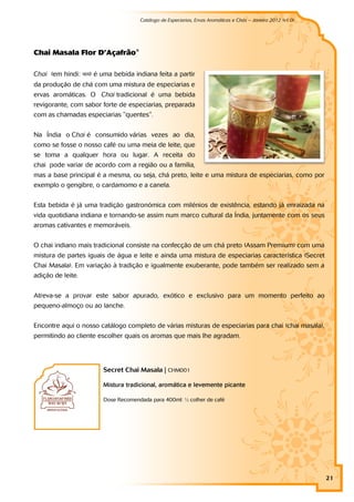 Catálogo de Especiarias, Ervas Aromáticas e Chás – Janeiro 2012 (v1.0)
                                                                                                          a




Ch ai M asal a Fl o r D’Açaf r ão ®

Chai (em hindi: चाय) é uma bebida indiana feita a partir
da produção de chá com uma mistura de especiarias e
ervas aromáticas. O Chai tradicional é uma bebida
revigorante, com sabor forte de especiarias, preparada
com as chamadas especiarias "quentes".


Na Índia o Chai é consumido várias vezes ao dia,
como se fosse o nosso café ou uma meia de leite, que
se toma a qualquer hora ou lugar. A receita do
chai pode variar de acordo com a região ou a família,
mas a base principal é a mesma, ou seja, chá preto, leite e uma mistura de especiarias, como por
exemplo o gengibre, o cardamomo e a canela.


Esta bebida é já uma tradição gastronómica com milénios de existência, estando já enraizada na
vida quotidiana indiana e tornando-se assim num marco cultural da Índia, juntamente com os seus
aromas cativantes e memoráveis.


O chai indiano mais tradicional consiste na confecção de um chá preto (Assam Premium) com uma
mistura de partes iguais de água e leite e ainda uma mistura de especiarias característica (Secret
Chai Masala). Em variação à tradição e igualmente exuberante, pode também ser realizado sem a
adição de leite.


Atreva-se a provar este sabor apurado, exótico e exclusivo para um momento perfeito ao
pequeno-almoço ou ao lanche.


Encontre aqui o nosso catálogo completo de várias misturas de especiarias para chai (chai masala),
permitindo ao cliente escolher quais os aromas que mais lhe agradam.




                        Secret Chai Masala | CHM001

                        Mistura tradicional, aromática e levemente picante

                        Dose Recomendada para 400ml: ½ colher de café




                                                                                                               21
 