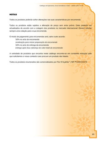 Catálogo de Especiarias, Ervas Aromáticas e Chás – Janeiro 2012 (v1.0)
                                                                                                       a




NOTAS

Todos os produtos poderão sofrer alterações nas suas características por encomenda.


Todos os produtos estão sujeitos a alteração de preço sem aviso prévio. Estes poderão ser
actualizados de acordo com a cotagem dos produtos no mercado internacional. Deverá solicitar
sempre uma cotação para a sua encomenda.


O modo de pagamento para encomendas será, salvo outro acordo:
      50% no acto de encomenda
      sinalização para iniciar preparação da encomenda
      50% no acto de entrega da encomenda
      entrega após boa cobrança do valor total da encomenda


A variedade de produtos que encontra neste catálogo encontra-se em constante evolução pelo
que solicitamos o vosso contacto caso procure um produto não listado.


Todos os produtos enumerados são comercializados por Flor D’Açafrão ® | NIF PT226434370




                                                                                                            23
 