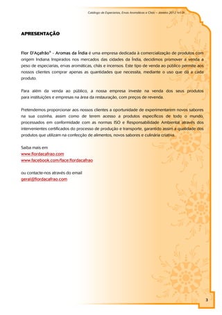 Catálogo de Especiarias, Ervas Aromáticas e Chás – Janeiro 2012 (v1.0)
                                                                                                        a




APRESENTAÇÃO



Flor D'Açafrão® - Aromas da Índia é uma empresa dedicada à comercialização de produtos com
origem Indiana. Inspirados nos mercados das cidades da Índia, decidimos promover a venda a
peso de especiarias, ervas aromáticas, chás e incensos. Este tipo de venda ao público permite aos
nossos clientes comprar apenas as quantidades que necessita, mediante o uso que dá a cada
produto.


Para além da venda ao público, a nossa empresa investe na venda dos seus produtos
para instituições e empresas na área da restauração, com preços de revenda.


Pretendemos proporcionar aos nossos clientes a oportunidade de experimentarem novos sabores
na sua cozinha, assim como de terem acesso a produtos específicos de todo o mundo,
processados em conformidade com as normas ISO e Responsabilidade Ambiental através dos
intervenientes certificados do processo de produção e transporte, garantido assim a qualidade dos
produtos que utilizam na confecção de alimentos, novos sabores e culinária criativa.


Saiba mais em
www.flordacafrao.com
www.facebook.com/ face.flordacafrao


ou contacte-nos através do email
geral@flordacafrao.com




                                                                                                             3
 