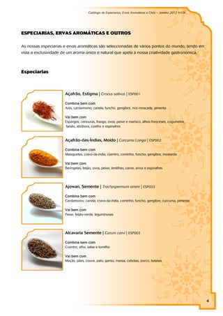 Catálogo de Especiarias, Ervas Aromáticas e Chás – Janeiro 2012 (v1.0)
                                                                                                           a




ESPECI ARI AS, ERVAS AROM ÁTI CAS E OU TROS

As nossas especiarias e ervas aromáticas são seleccionadas de vários pontos do mundo, tendo em
vista a exclusividade de um aroma único e natural que apela à nossa criatividade gastronómica.



Esp eci ar i as



                       Açafrão, Estigma | Crocus sativus | ESP001

                       Combina bem com
                       Anis, cardamomo, canela, funcho, gengibre, noz-moscada, pimenta

                       Vai bem com
                       Espargos, cenouras, frango, ovos, peixe e marisco, alhos franceses, cogumelos,
                        faisão, abóbora, coelho e espinafres



                       Açafrão-das-Índias, Moído | Curcuma Longa | ESP002

                       Combina bem com
                       Malaguetas, cravo-da-índia, coentro, cominho, funcho, gengibre, mostarda

                       Vai bem com
                       Beringelas, feijão, ovos, peixe, lentilhas, carne, arroz e espinafres




                       Ajowan, Semente | Trachyspermum ammi | ESP033

                       Combina bem com
                       Cardamomo, canela, cravo-da-índia, cominho, funcho, gengibre, curcuma, pimenta

                       Vai bem com
                       Peixe, feijão-verde, leguminosas




                       Alcavaria Semente | Carum carvi | ESP003

                       Combina bem com
                       Coentro, alho, salsa e tomilho

                       Vai bem com
                       Maçãs, pães, couve, pato, ganso, massa, cebolas, porco, batatas




                                                                                                                4
 