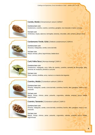 Catálogo de Especiarias, Ervas Aromáticas e Chás – Janeiro 2012 (v1.0)
                                                                                   a




Canela, Moída | Cinnamomum verum | ESP007

Combina bem com
Cardamomo, cravinho, coentro, cominhos, gengibre, noz-moscada e macis, curcuma

Vai bem com
Amêndoas, maçãs, alperces, beringelas, bananas, chocolate, café, carneiro, pêras e arroz




Cardamomo Verde, Grão | Elettaria cardamomum | ESP010

Combina bem com
Alcaravia, malaguetas, canela, cravo-da-índia

Vai bem com
Maçãs, laranjas, pêras, leguminosas, batata-doce




Caril, Folha Seca | Murraya koenigii | ESP012

Combina bem com
Cardamomo, malagueta, coco, folha de coentro, cominho, semente de feno-grego, alho,
semente de mostarda, pimenta e curcuma

Vai bem com
Peixe, carneiro, lentilhas, arroz, marisco e a maioria dos legumes



Coentro, Moído | Coriandrum sativum | ESP014

Combina bem com
Pimenta, malagueta, canela, cravo-da-índia, cominhos, funcho, alho, gengibre, macis e noz-
moscada

Vai bem com
Maçãs, frango, citrinos, peixe, presunto, cogumelos, cebolas, ameixas, porco, batata,
leguminosas

Coentro, Semente | Coriandrum sativum | ESP013

Combina bem com
Pimenta, malagueta, canela, cravo-da-índia, cominhos, funcho, alho, gengibre, macis e noz-
moscada

Vai bem com
Maçãs, frango, citrinos, peixe, presunto, cogumelos, cebolas, ameixas, porco, batata,
leguminosas




                                                                                             6
 