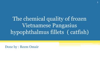 The chemical quality of frozen
Vietnamese Pangasius
hypophthalmus fillets ( catfish)
Done by : Reem Omair
1
 