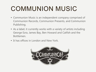 COMMUNION MUSIC
• Communion Music is an independent company comprised of
Communion Records, Communion Presents, and Communion
Publishing.
• As a label, it currently works with a variety of artists including
George Ezra, James Bay, Ben Howard and Catfish and the
Bottlemen.
• It has offices in London and New York.
 