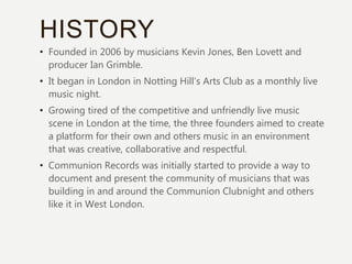 HISTORY
• Founded in 2006 by musicians Kevin Jones, Ben Lovett and
producer Ian Grimble.
• It began in London in Notting Hill’s Arts Club as a monthly live
music night.
• Growing tired of the competitive and unfriendly live music
scene in London at the time, the three founders aimed to create
a platform for their own and others music in an environment
that was creative, collaborative and respectful.
• Communion Records was initially started to provide a way to
document and present the community of musicians that was
building in and around the Communion Clubnight and others
like it in West London.
 