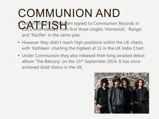COMMUNION AND
CATFISH• Catfish and the Bottlemen signed to Communion Records in
2013, and released their first three singles ‘Homesick’, ‘Rango’
and ‘Pacifier’ in the same year.
• However they didn’t reach high positions within the UK charts,
with ‘Kathleen’ charting the highest at 11 in the UK Indie Chart.
• Under Communion they also released their long awaited debut
album ‘The Balcony’ on the 15th September 2014. It has since
achieved Gold Status in the UK.
 