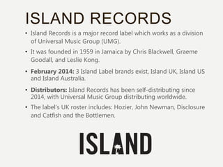 ISLAND RECORDS
• Island Records is a major record label which works as a division
of Universal Music Group (UMG).
• It was founded in 1959 in Jamaica by Chris Blackwell, Graeme
Goodall, and Leslie Kong.
• February 2014: 3 Island Label brands exist, Island UK, Island US
and Island Australia.
• Distributors: Island Records has been self-distributing since
2014, with Universal Music Group distributing worldwide.
• The label’s UK roster includes: Hozier, John Newman, Disclosure
and Catfish and the Bottlemen.
 