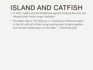ISLAND AND CATFISH
• In 2014, Catfish and the Bottlemen signed to Island Records and
released their fourth single ‘Kathleen’.
• The debut album ‘The Balcony’ is “heading for Platinum status
in the UK, with all of their songs getting back to back playlists
and heavily rotated plays on the radio.” – Island Records
 