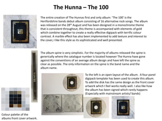 The Hunna – The 100
The entire creation of The Hunnas first and only album: ‘The 100’ is the
Hertfordshire bands debut album consisting of 16 alternative rock songs. The album
was released on the 28th August and has been designed in a monochrome theme
that is consistent throughout, this theme is accompanied with elements of gold
which combine together to create a really effective digipack with terrific colour
contrast. A marble effect has also been implemented to add texture and interest to
the cover, I like this style as its sophisticated and well presented.
Colour palette of the
albums front cover artwork.
The album spine is very simplistic. For the majority of albums released the spine is
generically where the catalogue number is located however The Hunna have gone
against the conventions of an average album design and have left the spine as
clear as possible. The only information on the spine is the band name and the
album name.
To the left is an open layout of the album. A four panel
digipack template has been used to create this album.
To add the disk has the same design as the front cover
artwork which I feel works really well. I also like how
the album has been signed which rarely happens
(Especially with mainstream artists/ bands)
 