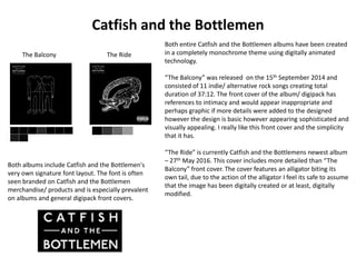 Catfish and the Bottlemen
Both entire Catfish and the Bottlemen albums have been created
in a completely monochrome theme using digitally animated
technology.
“The Balcony” was released on the 15th September 2014 and
consisted of 11 indie/ alternative rock songs creating total
duration of 37:12. The front cover of the album/ digipack has
references to intimacy and would appear inappropriate and
perhaps graphic if more details were added to the designed
however the design is basic however appearing sophisticated and
visually appealing. I really like this front cover and the simplicity
that it has.
“The Ride” is currently Catfish and the Bottlemens newest album
– 27th May 2016. This cover includes more detailed than “The
Balcony” front cover. The cover features an alligator biting its
own tail, due to the action of the alligator I feel its safe to assume
that the image has been digitally created or at least, digitally
modified.
The Balcony The Ride
Both albums include Catfish and the Bottlemen's
very own signature font layout. The font is often
seen branded on Catfish and the Bottlemen
merchandise/ products and is especially prevalent
on albums and general digipack front covers.
 