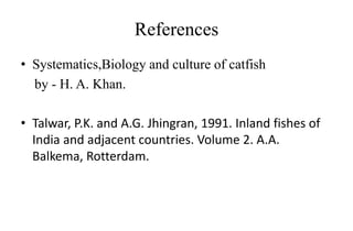 References
• Systematics,Biology and culture of catfish
by - H. A. Khan.
• Talwar, P.K. and A.G. Jhingran, 1991. Inland fishes of
India and adjacent countries. Volume 2. A.A.
Balkema, Rotterdam.
 