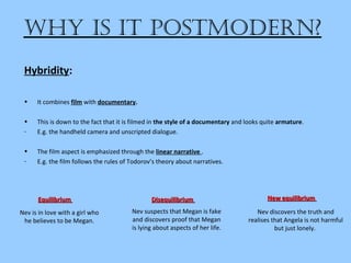 • It combines film with documentary.
• This is down to the fact that it is filmed in the style of a documentary and looks quite armature.
- E.g. the handheld camera and unscripted dialogue.
• The film aspect is emphasized through the linear narrative .
- E.g. the film follows the rules of Todorov’s theory about narratives.
Why is it postmodern?
Hybridity:
New equilibriumNew equilibriumDisequilibriumDisequilibriumEquilibriumEquilibrium
Nev is in love with a girl who
he believes to be Megan.
Nev suspects that Megan is fake
and discovers proof that Megan
is lying about aspects of her life.
Nev discovers the truth and
realises that Angela is not harmful
but just lonely.
 