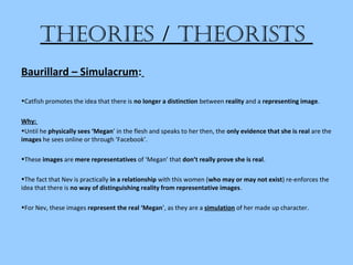 theories / theorists
Baurillard – Simulacrum:
•Catfish promotes the idea that there is no longer a distinction between reality and a representing image.
Why:
•Until he physically sees ‘Megan’ in the flesh and speaks to her then, the only evidence that she is real are the
images he sees online or through ‘Facebook’.
•These images are mere representatives of ‘Megan’ that don’t really prove she is real.
•The fact that Nev is practically in a relationship with this women (who may or may not exist) re-enforces the
idea that there is no way of distinguishing reality from representative images.
•For Nev, these images represent the real ‘Megan’, as they are a simulation of her made up character.
 