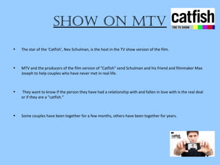 Show on Mtv
• The star of the ‘Catfish’, Nev Schulman, is the host in the TV show version of the film.
• MTV and the producers of the film version of "Catfish" send Schulman and his friend and filmmaker Max
Joseph to help couples who have never met in real life.
• They want to know if the person they have had a relationship with and fallen in love with is the real deal
or if they are a "catfish."
• Some couples have been together for a few months, others have been together for years.
 