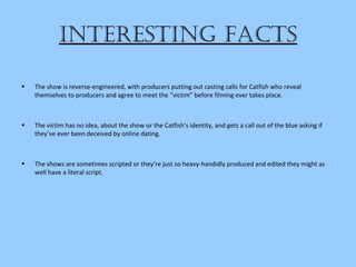 intereSting factS
• The show is reverse-engineered, with producers putting out casting calls for Catfish who reveal
themselves to producers and agree to meet the “victim” before filming ever takes place.
• The victim has no idea, about the show or the Catfish’s identity, and gets a call out of the blue asking if
they’ve ever been deceived by online dating.
• The shows are sometimes scripted or they’re just so heavy-handidly produced and edited they might as
well have a literal script.
 