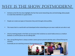 why iS the Show poStModern?
• Similarly to the film the show highlights the fact that social networking sites and technology allow people
to create false identities to a great extent.
• People can create any types of characters they wish through online profiles.
• This means that in a world with such developed online networking we can never really be sure who is real.
• Only by meeting people in the flesh can we prove their existence as social media serves as a medium
between us and the person we are talking with.
• Also, during filming there is always another camera person present with Nev who is filmed filming the
situation.
- Essentially we are watching someone filming someone ells.
 