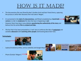 how iS it Made?
• The documentary film was filmed by Nev’s brother Ariel and their friend Henry, capturing
the process in which Nev discovers the truth about ‘Megan’.
• It is presented in the style of a documentary, and filmed completely by a hand-held
camera in order to emphasize the idea that was is happening is real.
- However there have been many debates questioning the authenticity of the story and
believe that the whole film is scripted and fake.
• The fact that it has been presented as a ‘real’ story re-enforces the idea of voyeurism and
societies obsession with watching other people and knowing about their lives.
Technologies:
- Camera
- Laptop (Facebook profiles, various websites and Google Maps)
- Phone (Contact ‘Megan’)
 