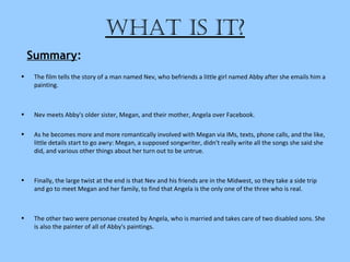 What is it?
• The film tells the story of a man named Nev, who befriends a little girl named Abby after she emails him a
painting.
• Nev meets Abby's older sister, Megan, and their mother, Angela over Facebook.
• As he becomes more and more romantically involved with Megan via IMs, texts, phone calls, and the like,
little details start to go awry: Megan, a supposed songwriter, didn't really write all the songs she said she
did, and various other things about her turn out to be untrue.
• Finally, the large twist at the end is that Nev and his friends are in the Midwest, so they take a side trip
and go to meet Megan and her family, to find that Angela is the only one of the three who is real.
• The other two were personae created by Angela, who is married and takes care of two disabled sons. She
is also the painter of all of Abby's paintings.
Summary:
 