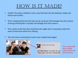 how iS it Made?
• ‘Catfish’ the show is edited in such a way that blurs the line between reality and
fiction even further.
• This is emphasised by the fact that we do not know if the footage from the camera
of the guy filming Nev is actually real footage from that camera.
• This is down to the fact that sometimes the angles don’t necessarily match the
point of view from which he is filming.
• Thus the show is presented as even more scripted and staged.
This is supposedly
what is being
captured from the
second camera.
 