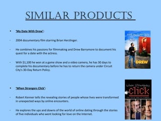 SiMilar productS
• ‘My Date With Drew’:
- 2004 documentary film starring Brian Herzlinger.
- He combines his passions for filmmaking and Drew Barrymore to document his
quest for a date with the actress.
- With $1,100 he won at a game show and a video camera, he has 30 days to
complete his documentary before he has to return the camera under Circuit
City's 30-Day Return Policy.
• ‘When Strangers Click’:
- Robert Kenner tells the revealing stories of people whose lives were transformed
in unexpected ways by online encounters.
- He explores the ups and downs of the world of online dating through the stories
of five individuals who went looking for love on the Internet.
 