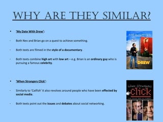 Why are they Similar?
• ‘My Date With Drew’:
- Both Nev and Brian go on a quest to achieve something.
- Both texts are filmed in the style of a documentary.
- Both texts combine high art with low art – e.g. Brian is an ordinary guy who is
pursuing a famous celebrity.
• ‘When Strangers Click’:
- Similarly to ‘Catfish’ it also revolves around people who have been effected by
social media.
- Both texts point out the issues and debates about social networking.
 
