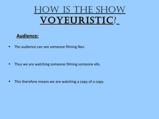 hoW iS the ShoW
voyeuriSticvoyeuriStic?
Audience:Audience:
• The audience can see someone filming Nev.
• Thus we are watching someone filming someone ells.
• This therefore means we are watching a copy of a copy.
 