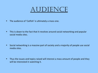 audience
• The audience of ‘Catfish’ is ultimately a mass one.
• This is down to the fact that it revolves around social networking and popular
social media sites.
• Social networking is a massive part of society and a majority of people use social
media sites.
• Thus the issues and topics raised will interest a mass amount of people and they
will be interested in watching it.
 