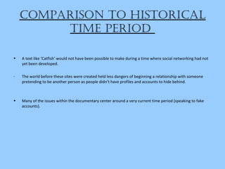 compariSon to hiStorical
time period
• A text like ‘Catfish’ would not have been possible to make during a time where social networking had not
yet been developed.
- The world before these sites were created held less dangers of beginning a relationship with someone
pretending to be another person as people didn’t have profiles and accounts to hide behind.
• Many of the issues within the documentary center around a very current time period (speaking to fake
accounts).
 