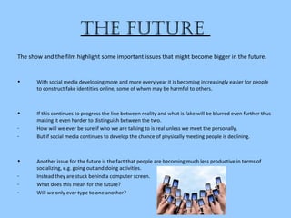 the future
The show and the film highlight some important issues that might become bigger in the future.
• With social media developing more and more every year it is becoming increasingly easier for people
to construct fake identities online, some of whom may be harmful to others.
• If this continues to progress the line between reality and what is fake will be blurred even further thus
making it even harder to distinguish between the two.
- How will we ever be sure if who we are talking to is real unless we meet the personally.
- But if social media continues to develop the chance of physically meeting people is declining.
• Another issue for the future is the fact that people are becoming much less productive in terms of
socializing, e.g. going out and doing activities.
- Instead they are stuck behind a computer screen.
- What does this mean for the future?
- Will we only ever type to one another?
 