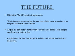 the future
• Ultimately ‘Catfish’ creates transparency.
• This is because it emphasises the idea that talking to others online is no
longer a taboo but a social norm.
• Angela is a completely normal women who is just lonely – thus people
watching can relate to this.
• It challenges the idea that people who hide their identities online are
dangerous.
 