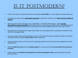 is it Postmodern?
• A film in the style of a documentary that incorporates social media in a very integral and experiential way.
• The producers take a pretty postmodern approach to depict the characters and draw out the narrative of
the film.
• Mirroring some of the techniques seen ‘Cloverfield’ or ‘The Blair Witch Project’, similar pseudo-
documentary mystery narratives, hand-held cameras and panning screenshots allow us to experience the
characters, to develop the plot, and to eventually come to the realization that all is not what it seems.
• We experience the characters through social media, as the protagonist Nev is gradually introduced to the
family of a young girl Abby.
• The camera pans across grainy computer screens, as Nev clicks through the Facebook profiles of the films
characters and we, by proxy “get to know” these characters.
• The point of this exercise is for the viewer to gradually build trust for the characters alongside the central
character Nev.
• The film builds this trust and then quickly shatters it, at which point the trust we had for the characters
is broken.
• As Nev makes the realization that people are not how they appear online, we the audience also learn
this vital lesson.
 
