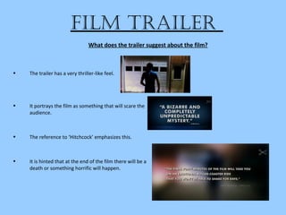 film trailer
• The trailer has a very thriller-like feel.
• It portrays the film as something that will scare the
audience.
• The reference to ‘Hitchcock’ emphasizes this.
• It is hinted that at the end of the film there will be a
death or something horrific will happen.
What does the trailer suggest about the film?
 