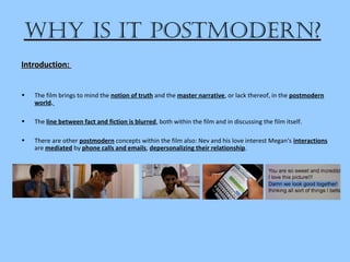 Why is it Postmodern?
• The film brings to mind the notion of truth and the master narrative, or lack thereof, in the postmodern
world.
• The line between fact and fiction is blurred, both within the film and in discussing the film itself.
• There are other postmodern concepts within the film also: Nev and his love interest Megan's interactions
are mediated by phone calls and emails, depersonalizing their relationship.
Introduction:Introduction:
 