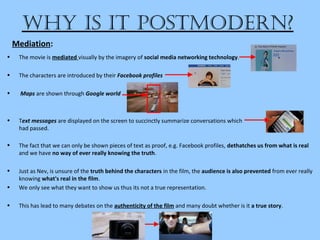 Why is it Postmodern?
• The movie is mediated visually by the imagery of social media networking technology.
• The characters are introduced by their Facebook profiles
• Maps are shown through Google world
• Text messages are displayed on the screen to succinctly summarize conversations which
had passed.
Mediation:
• The fact that we can only be shown pieces of text as proof, e.g. Facebook profiles, dethatches us from what is real
and we have no way of ever really knowing the truth.
• Just as Nev, is unsure of the truth behind the characters in the film, the audience is also prevented from ever really
knowing what's real in the film.
• We only see what they want to show us thus its not a true representation.
• This has lead to many debates on the authenticity of the film and many doubt whether is it a true story.
 