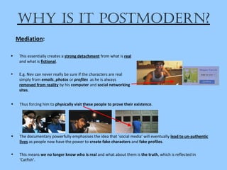 Why is it postmodern?
• Thus forcing him to physically visit these people to prove their existence.
• The documentary powerfully emphasises the idea that ‘social media’ will eventually lead to un-authentic
lives as people now have the power to create fake characters and fake profiles.
• This means we no longer know who is real and what about them is the truth, which is reflected in
‘Catfish’.
Mediation:
• This essentially creates a strong detachment from what is real
and what is fictional.
• E.g. Nev can never really be sure if the characters are real
simply from emails, photos or profiles as he is always
removed from reality by his computer and social networking
sites.
 