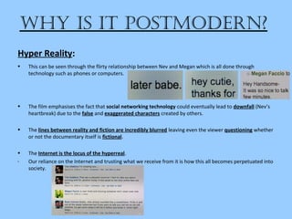 Why is it postmodern?
• This can be seen through the flirty relationship between Nev and Megan which is all done through
technology such as phones or computers.
• The film emphasises the fact that social networking technology could eventually lead to downfall (Nev’s
heartbreak) due to the false and exaggerated characters created by others.
• The lines between reality and fiction are incredibly blurred leaving even the viewer questioning whether
or not the documentary itself is fictional.
• The Internet is the locus of the hyperreal.
- Our reliance on the Internet and trusting what we receive from it is how this all becomes perpetuated into
society.
Hyper Reality:
 