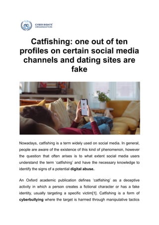 Catfishing: one out of ten
profiles on certain social media
channels and dating sites are
fake
Nowadays, catfishing is a term widely used on social media. In general,
people are aware of the existence of this kind of phenomenon, however
the question that often arises is to what extent social media users
understand the term ‘catfishing’ and have the necessary knowledge to
identify the signs of a potential digital abuse.
An Oxford academic publication defines ‘catfishing’ as a deceptive
activity in which a person creates a fictional character or has a fake
identity, usually targeting a specific victim[1]. Catfishing is a form of
cyberbullying where the target is harmed through manipulative tactics
 