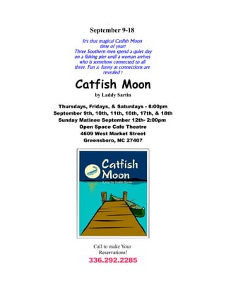 September 9-18
           It's that magical Catfish Moon
                     time of year!
       Three Southern men spend a quiet day
       on a fishing pier until a woman arrives
         who is somehow connected to all
       three. Fun & funny as connections are
                       revealed !

        Catfish Moon
                 by Laddy Sartin

 Thursdays, Fridays, & Saturdays - 8:00pm
September 9th, 10th, 11th, 16th, 17th, & 18th
 Sunday Matinee September 12th- 2:00pm
        Open Space Cafe Theatre
        4609 West Market Street
          Greensboro, NC 27407




                Call to make Your
                  Reservations!
              336.292.2285
 