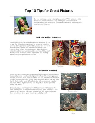 Top 10 Tips for Great Pictures

                                    Do you wish you were a better photographer? All it takes is a little
                                    know-how and experience. Keep reading for some important
                                    picture-taking tips. Then grab your camera and start shooting your
                                    way to great pictures.




                                       Look your subject in the eye


Direct eye contact can be as engaging in a picture as it is
in real life. When taking a picture of someone, hold the
camera at the person's eye level to unleash the power of
those magnetic gazes and mesmerizing smiles. For
children, that means stooping to their level. And your
subject need not always stare at the camera. All by itself
that eye level angle will create a personal and inviting
feeling that pulls you into the picture.




                                                                       Too high                  Better


                                            Use flash outdoors

Bright sun can create unattractive deep facial shadows. Eliminate the
shadows by using your flash to lighten the face. When taking people
pictures on sunny days, turn your flash on. You may have a choice of
fill-flash mode or full-flash mode. If the person is within five feet, use
the fill-flash mode; beyond five feet, the full-power mode may be
required. With a digital camera, use the picture display panel to
review the results.

On cloudy days, use the camera's fill-flash mode if it has one. The
flash will brighten up people's faces and make them stand out. Also
take a picture without the flash, because the soft light of overcast                Subject is dark
days sometimes gives quite pleasing results by itself.




                                                                                         After
 