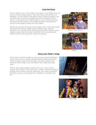 Lock the focus

If your subject is not in the center of the picture, you need to lock the
focus to create a sharp picture. Most auto-focus cameras focus on
whatever is in the center of the picture. But to improve pictures, you
will often want to move the subject away from the center of the
picture. If you don't want a blurred picture, you'll need to first lock
the focus with the subject in the middle and then recompose the
picture so the subject is away from the middle.

Usually you can lock the focus in three steps. First, center the subject
and press and hold the shutter button halfway down. Second,
reposition your camera (while still holding the shutter button) so the      Subject not in focus
subject is away from the center. And third, finish by pressing the
shutter button all the way down to take the picture.




                                                                                  Better

                                         Know your flash's range

The number one flash mistake is taking pictures beyond the flash's
range. Why is this a mistake? Because pictures taken beyond the
maximum flash range will be too dark. For many cameras, the
maximum flash range is less than fifteen feet—about five steps
away.

What is your camera's flash range? Look it up in your camera
manual. Can't find it? Then don't take a chance. Position yourself so
subjects are no farther than ten feet away. Film users can extend
the flash range by using Kodak Max versatility or versatility plus
film.
                                                                             Without flash




                                                                              With flash
 